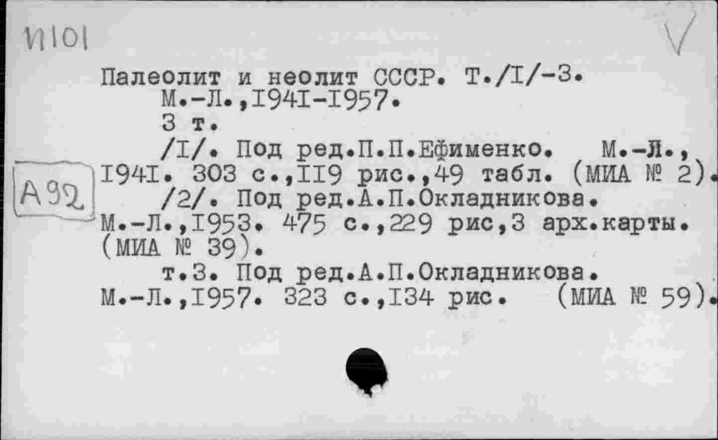 ﻿VI loi
Палеолит и неолит СССР. T./I/-3.
М.-Л.,1941-1957.
3 т.
И
/I/. Под ред.П.П.Ефименко. М.-Л., 1941. 303 с.,119 рис.,49 табл. (МИА № 2)
/2/. Под ред.А.П.Окладникова.
М.-Л.,1953. 475 с.,229 рис,3 арх.карты.
(МИА № 39).
т.З. Под ред.А.П.Окладникова.
М.-Л.,1957. 323 с.,134 рис. (МИА № 59)